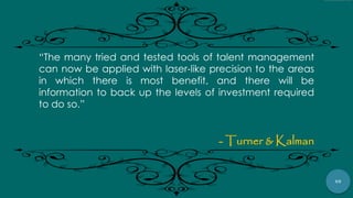 69
“The many tried and tested tools of talent management
can now be applied with laser‐like precision to the areas
in which there is most benefit, and there will be
information to back up the levels of investment required
to do so.”
- Turner & Kalman
 