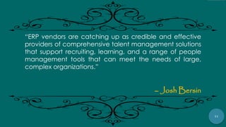71
“ERP vendors are catching up as credible and effective
providers of comprehensive talent management solutions
that support recruiting, learning, and a range of people
management tools that can meet the needs of large,
complex organizations.”
– Josh Bersin
 