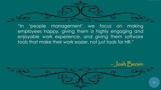 72
“In „people management‟ we focus on making
employees happy, giving them a highly engaging and
enjoyable work experience, and giving them software
tools that make their work easier, not just tools for HR.”
- Josh Bersin
 