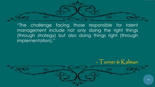 73
“The challenge facing those responsible for talent
management include not only doing the right things
(through strategy) but also doing things right (through
implementation).”
- Turner & Kalman
 