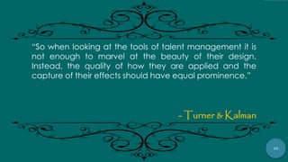 75
“So when looking at the tools of talent management it is
not enough to marvel at the beauty of their design.
Instead, the quality of how they are applied and the
capture of their effects should have equal prominence.”
- Turner & Kalman
 