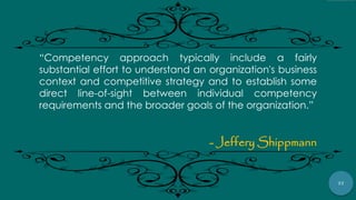 77
“Competency approach typically include a fairly
substantial effort to understand an organization's business
context and competitive strategy and to establish some
direct line-of-sight between individual competency
requirements and the broader goals of the organization.”
- Jeffery Shippmann
 