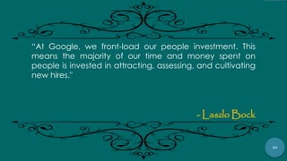 80
“At Google, we front-load our people investment. This
means the majority of our time and money spent on
people is invested in attracting, assessing, and cultivating
new hires."
- Laszlo Bock
 