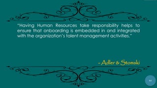 82
“Having Human Resources take responsibility helps to
ensure that onboarding is embedded in and integrated
with the organization‟s talent management activities.”
- Adler & Stomski
 