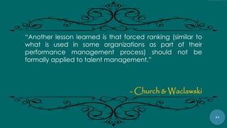 83
“Another lesson learned is that forced ranking (similar to
what is used in some organizations as part of their
performance management process) should not be
formally applied to talent management.”
- Church & Waclawski
 
