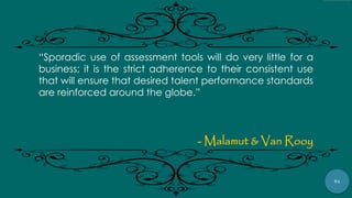 91
“Sporadic use of assessment tools will do very little for a
business; it is the strict adherence to their consistent use
that will ensure that desired talent performance standards
are reinforced around the globe.”
- Malamut & Van Rooy
 