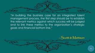 92
“In building the business case for an integrated talent
management process, the first step should be to establish
the relevant metrics against which success will be judged
and to link these metrics to the organization‟s strategic
goals and financial bottom line.”
- Scott & Mattson
 
