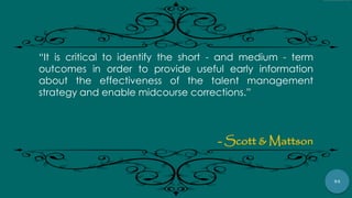 94
“It is critical to identify the short - and medium - term
outcomes in order to provide useful early information
about the effectiveness of the talent management
strategy and enable midcourse corrections.”
- Scott & Mattson
 