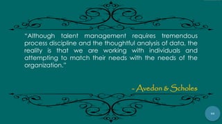 98
“Although talent management requires tremendous
process discipline and the thoughtful analysis of data, the
reality is that we are working with individuals and
attempting to match their needs with the needs of the
organization.”
- Avedon & Scholes
 