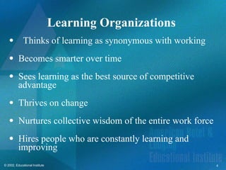 4
© 2002, Educational Institute
Learning Organizations
Thinks of learning as synonymous with working
 Becomes smarter over time
 Sees learning as the best source of competitive
advantage
 Thrives on change
 Nurtures collective wisdom of the entire work force
 Hires people who are constantly learning and
improving
 