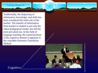 Cognitive www.admit.ucsb.edu/vcen/Slideshow/ non-javascript/3.html  #11 Training Module #2 Traditionally, the dispensing of information, knowledge, and skills has been considered the main role of the teacher. The transfer of information from teacher to student is not only the oldest pedagogical model, but still the most prevalent one. In the field of language teaching, the central position of the cognitive domain is apparent in the venerable Grammar-Translation Method.   