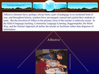 Affective www.tomsnyder.com/classroom #13 Training Module #2 Affective elements have, perhaps, always been a part of pedagogy in an incidental kind of way, and throughout history, teachers have encouraged, coaxed and cajoled their students to learn.  But the elevation of Affect as the primary focus of the teacher is relatively recent.  In the field of language teaching, Community Language Learning, Suggestopedia, the Silent Way, and the Natural Approach all define the teacher as facilitator rather than dispenser of information.   