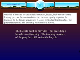 The bicycle must be provided – but providing a bicycle is not teaching.  The teaching consists of  helping the child to ride the bicycle.  #14 Training Module #2 While all 3 domains are undeniably important, indeed, indispensable to the learning process, the question is whether they are equally important for teaching.  In the bicycle experience, it seems pretty clear that the role of the parent/teacher is to deal primarily with affective matters.   