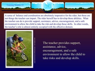 The teacher provides support, assistance, advice, encouragement, and a safe environment to allow the child to take risks and develop skills.  www.kodak.com/.../dlc/techniques/ archive/action.jhtml  #15 Training Module #2 A sense of  balance and coordination are absolutely imperative for the rider, but those are not things the teacher can impart. The rider herself has to develop those abilities.  What the teacher can do is provide support, assistance, advice, encouragement, and a safe environment to allow the child to take the risk and develop those skills.  In other words, the teacher’s role is almost entirely occupied with the affective domain.   