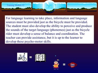 = = #16 Training Module #2 For language learning to take place, information and language sources must be provided just as the bicycle must be provided.  The student must also develop the ability to perceive and produce the sounds of the target language (phonemes) just as the bicycle rider must develop a sense of balance and coordination. The teacher can provide assistance, but it is up to the learner to develop these psycho-motor skills.   