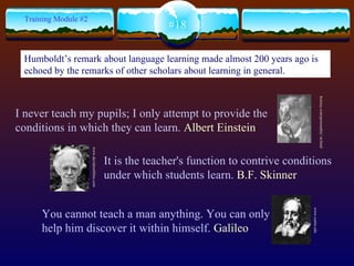 I never teach my pupils; I only attempt to provide the conditions in which they can learn.  Albert Einstein  #18 Training Module #2 You cannot teach a man anything. You can only help him discover it within himself.   Galileo   It is the teacher's function to contrive conditions under which students learn.   B.F. Skinner keirsey.com/personality/ nt.html   www.curtin.edu www.davidsonfilms.com Humboldt’s remark about language learning made almost 200 years ago is echoed by the remarks of other scholars about learning in general.   