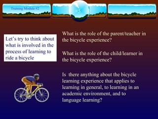 What is the role of the parent/teacher in the bicycle experience? What is the role of the child/learner in the bicycle experience? Is  there anything about the bicycle learning experience that applies to learning in general, to learning in an academic environment, and to language learning? #5 Training Module #2 Let’s try to think about what is involved in the process of learning to ride a bicycle   