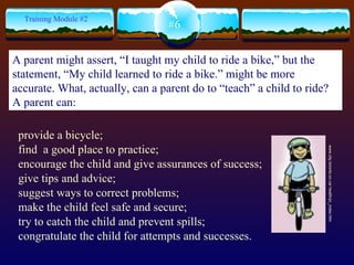 provide a bicycle; find  a good place to practice; encourage the child and give assurances of success; give tips and advice; suggest ways to correct problems; make the child feel safe and secure;  try to catch the child and prevent spills; congratulate the child for attempts and successes. www.city.toronto.on.ca/ health/pr_index.htm  #6 Training Module #2 A parent might assert, “I taught my child to ride a bike,” but the statement, “My child learned to ride a bike.” might be more accurate. What, actually, can a parent do to “teach” a child to ride?  A parent can: 
