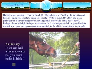 www.sentex.net/~ahughes/ yesterday115.html  #7 Training Module #2 As they say,  “You can lead a horse to water but you can’t make it drink.” But the actual learning is done by the child.  Through the child’s effort, the jump is made from not being able to ride to being able to ride.  Without the child’s effort and active participation in the learning process, nothing that a teacher did would be sufficient.  Perhaps, the most helpful things the parent can do is encourage the child to put effort into the task and remove as many obstacles as possible to the child’s commitment to the task.   