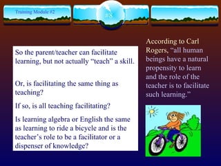 According to Carl Rogers,  “ all human beings have a natural propensity to learn and the role of the teacher is to facilitate such learning.”   #8 Training Module #2 So the parent/teacher can facilitate learning, but not actually “teach” a skill.  Or, is facilitating the same thing as teaching? If so, is all teaching facilitating?  Is learning algebra or English the same as learning to ride a bicycle and is the teacher’s role to be a facilitator or a dispenser of knowledge?   