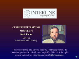 To advance to the next screen, click the left mouse button.  To pause or go forward or back or to a specific slide, click the right mouse button, then click  Go , and then  Slide Navigator .  CURRICULUM TRAINING  MODULE #2 Mark Feder Director Curriculum and Training  