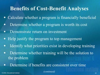 22
© 2002, Educational Institute
Benefits of Cost-Benefit Analyses
 Calculate whether a program is financially beneficial
Determine whether a program is worth its cost
Demonstrate return on investment
 Help justify the program to top management
Identify what priorities exist in developing training
Determine whether training will be the solution to
the problem
Determine if benefits are consistent over time
(continued)
 