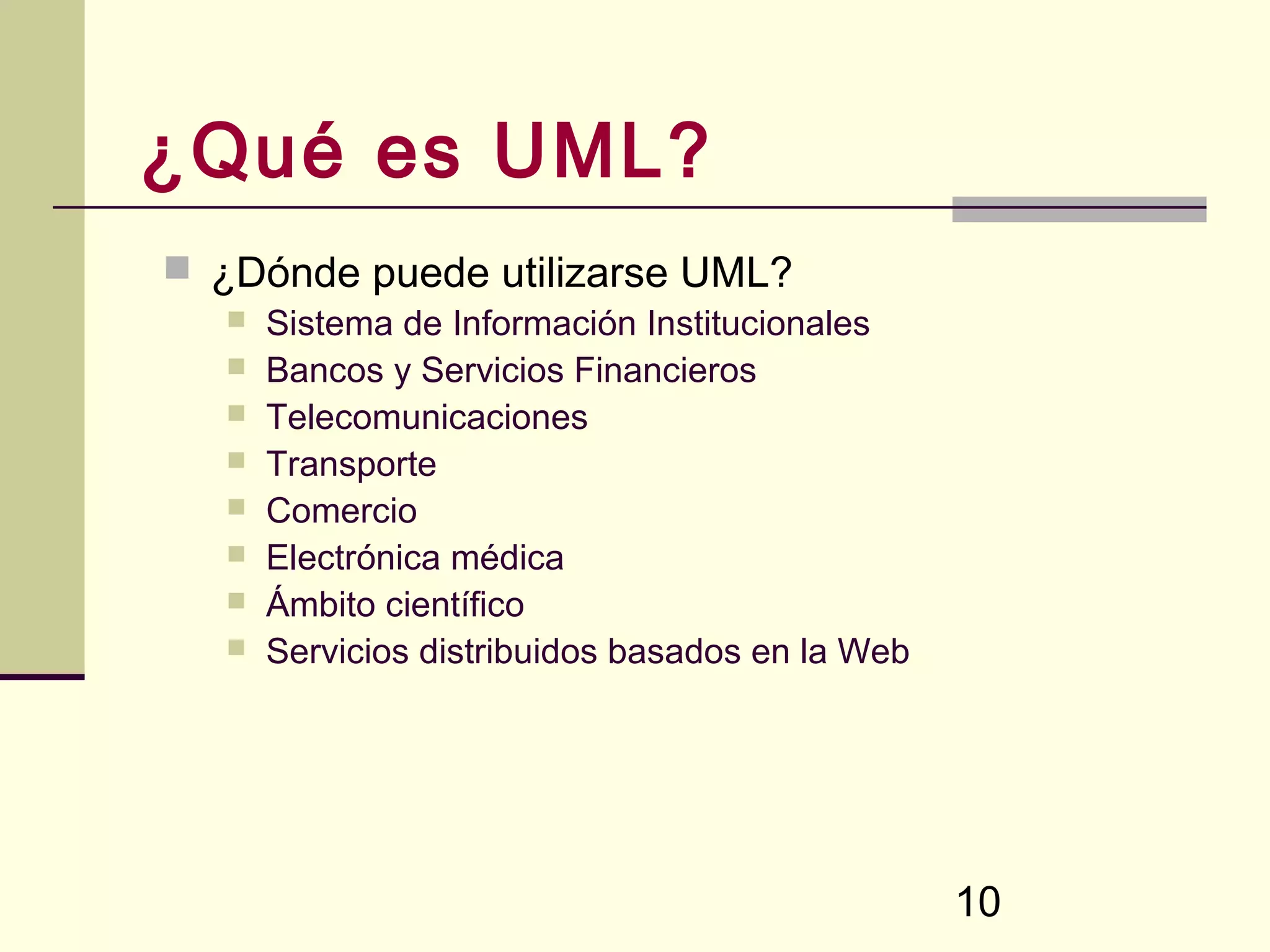 ¿Qué es UML?
 ¿Dónde puede utilizarse UML?
      Sistema de Información Institucionales
      Bancos y Servicios Financieros
      Telecomunicaciones
      Transporte
      Comercio
      Electrónica médica
      Ámbito científico
      Servicios distribuidos basados en la Web




                                                  10
 