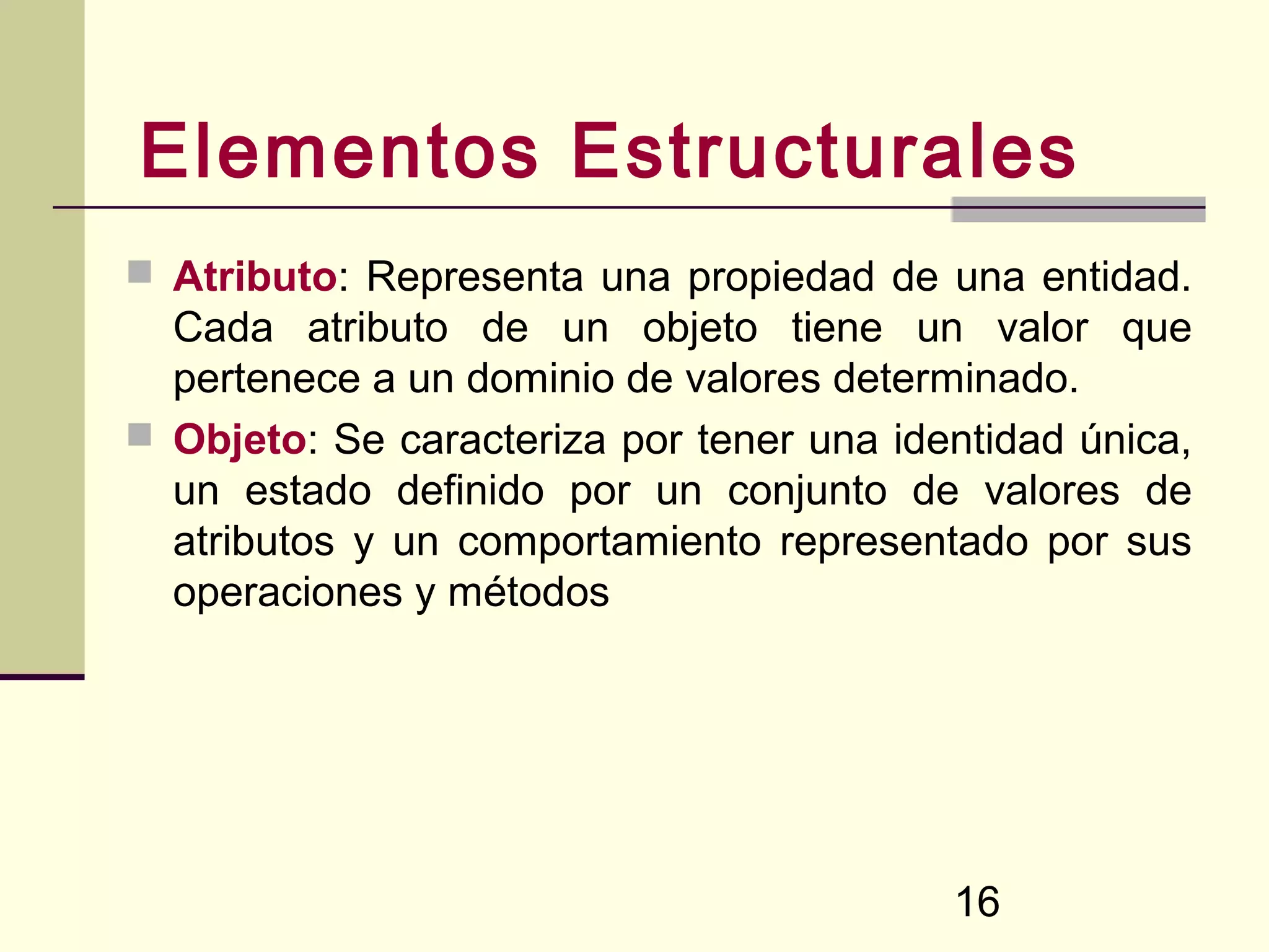 Elementos Estructurales
 Atributo: Representa una propiedad de una entidad.
  Cada atributo de un objeto tiene un valor que
  pertenece a un dominio de valores determinado.
 Objeto: Se caracteriza por tener una identidad única,
  un estado definido por un conjunto de valores de
  atributos y un comportamiento representado por sus
  operaciones y métodos




                                          16
 