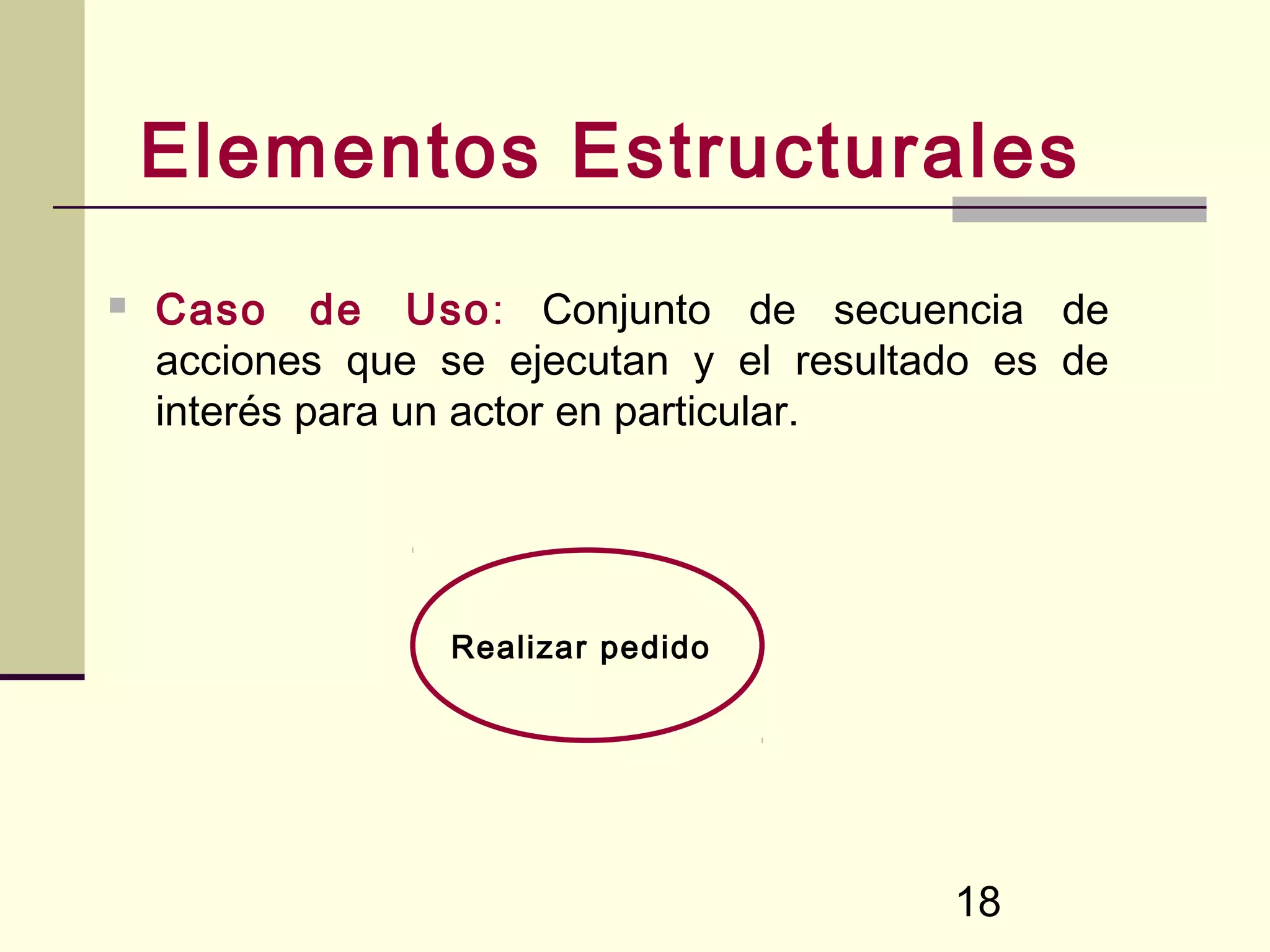 Elementos Estructurales
   Caso de Uso: Conjunto de secuencia de
    acciones que se ejecutan y el resultado es de
    interés para un actor en particular.




                 Realizar pedido




                                         18
 