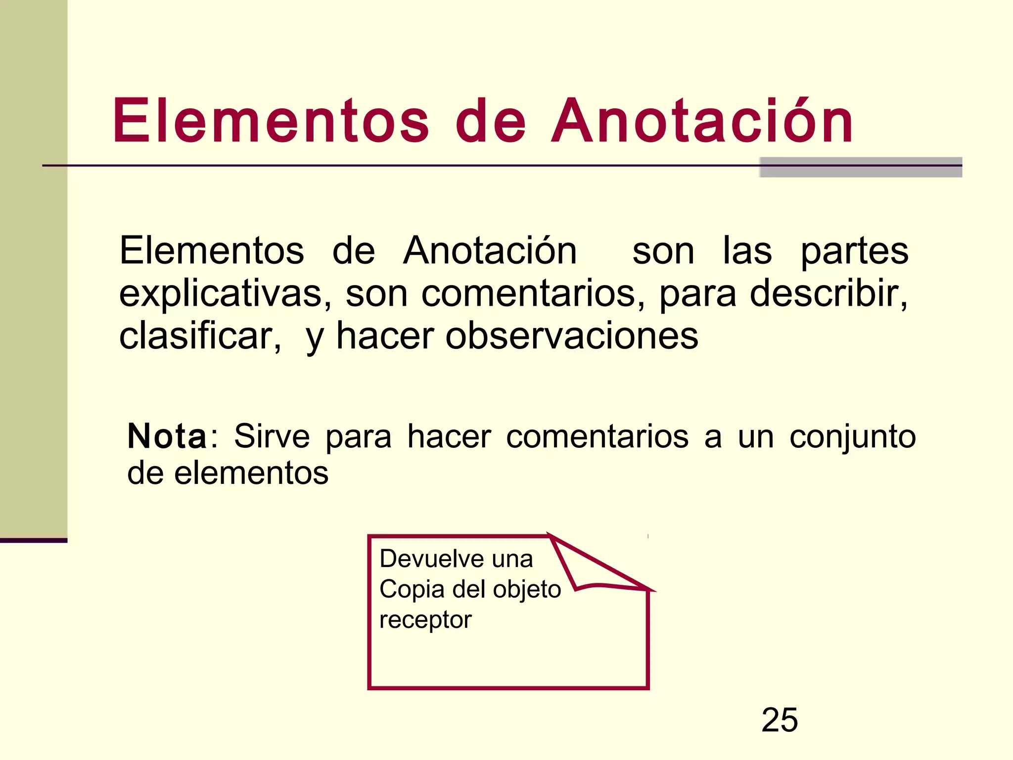 Elementos de Anotación

Elementos de Anotación son las partes
explicativas, son comentarios, para describir,
clasificar, y hacer observaciones

Nota: Sirve para hacer comentarios a un conjunto
de elementos

               Devuelve una
               Copia del objeto
               receptor



                                      25
 