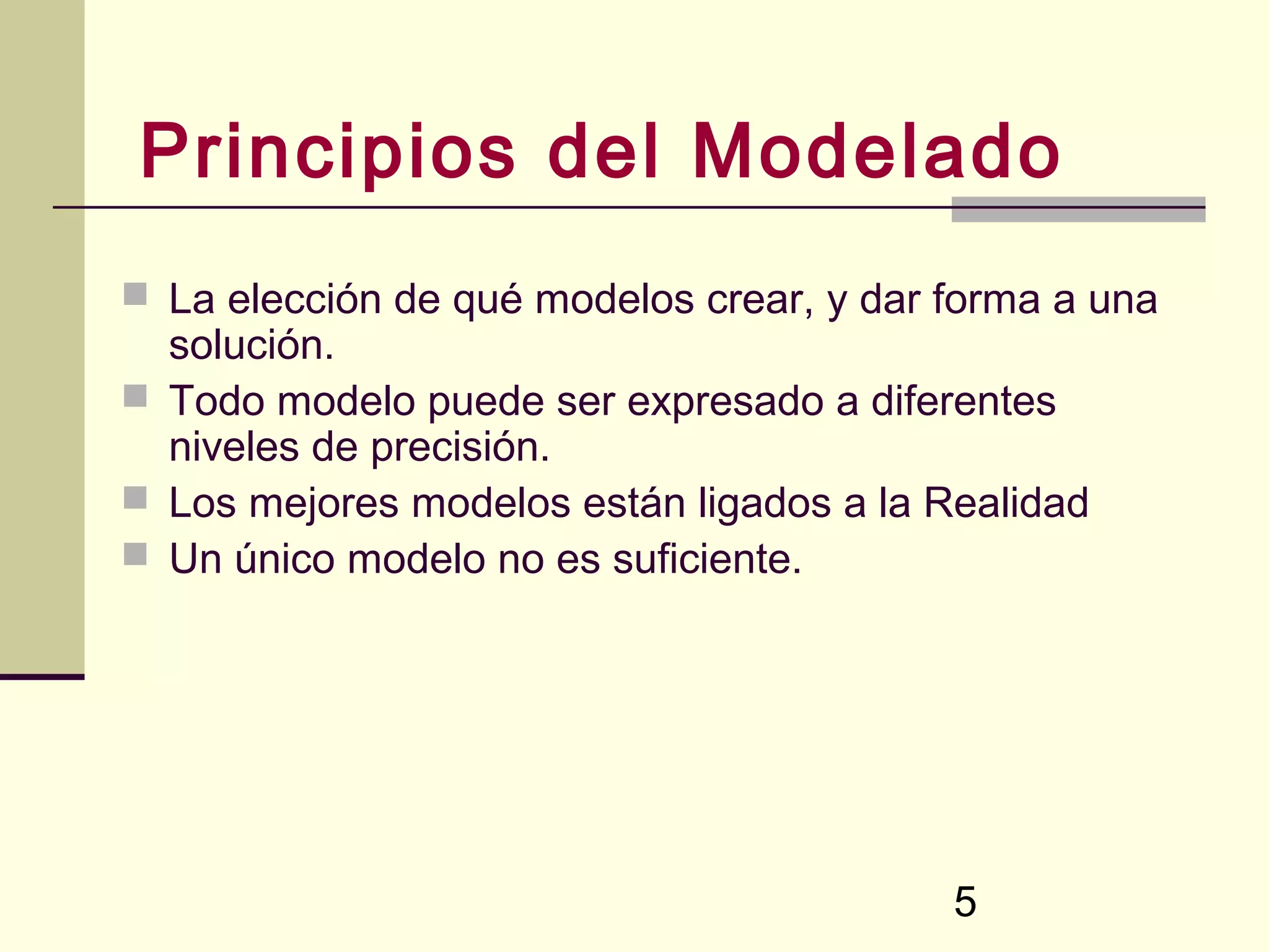 Principios del Modelado
 La elección de qué modelos crear, y dar forma a una
  solución.
 Todo modelo puede ser expresado a diferentes
  niveles de precisión.
 Los mejores modelos están ligados a la Realidad
 Un único modelo no es suficiente.




                                          5
 