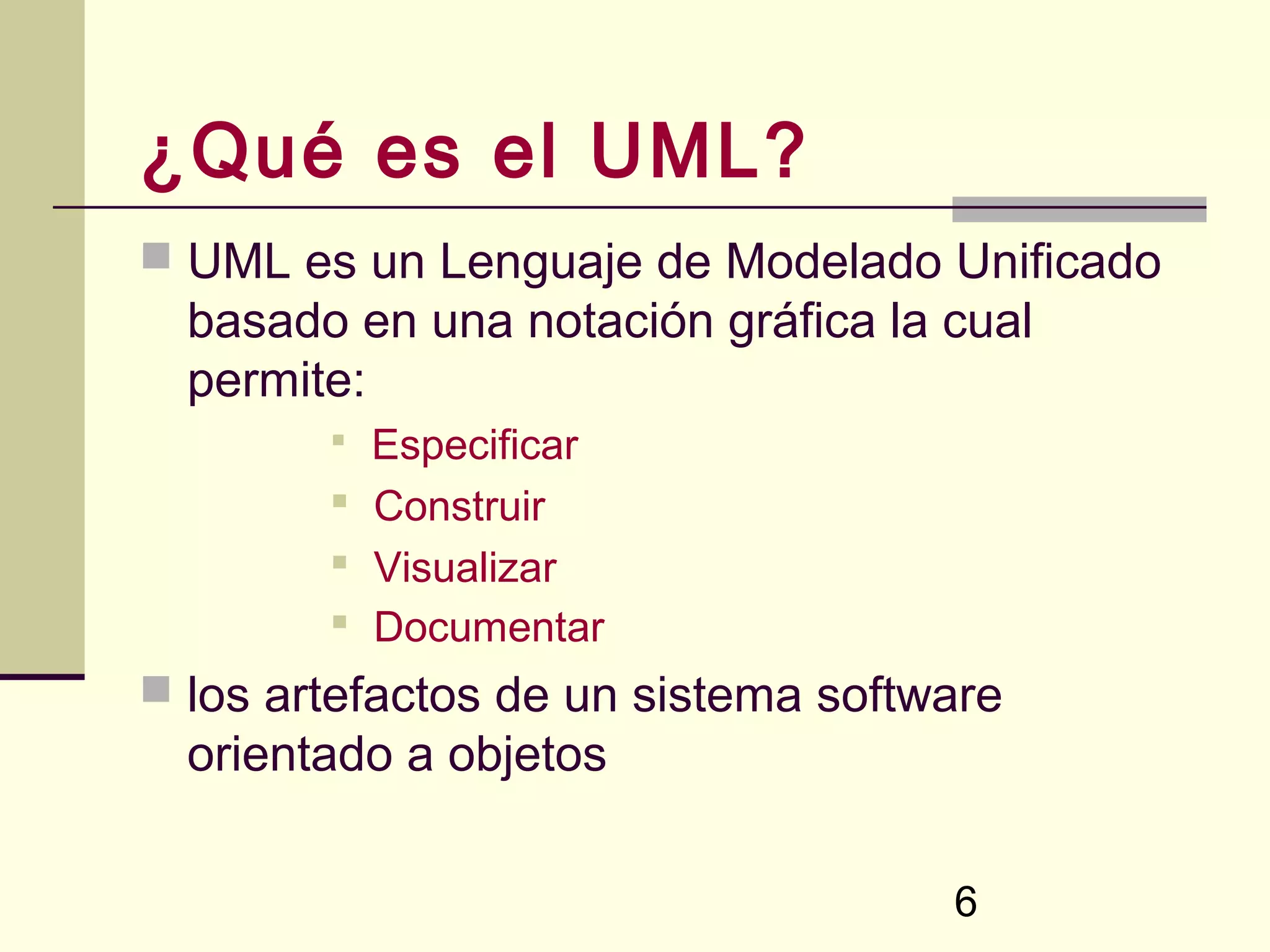 ¿Qué es el UML?
 UML es un Lenguaje de Modelado Unificado
  basado en una notación gráfica la cual
  permite:
         Especificar
         Construir
         Visualizar
         Documentar
 los artefactos de un sistema software
  orientado a objetos

                                    6
 
