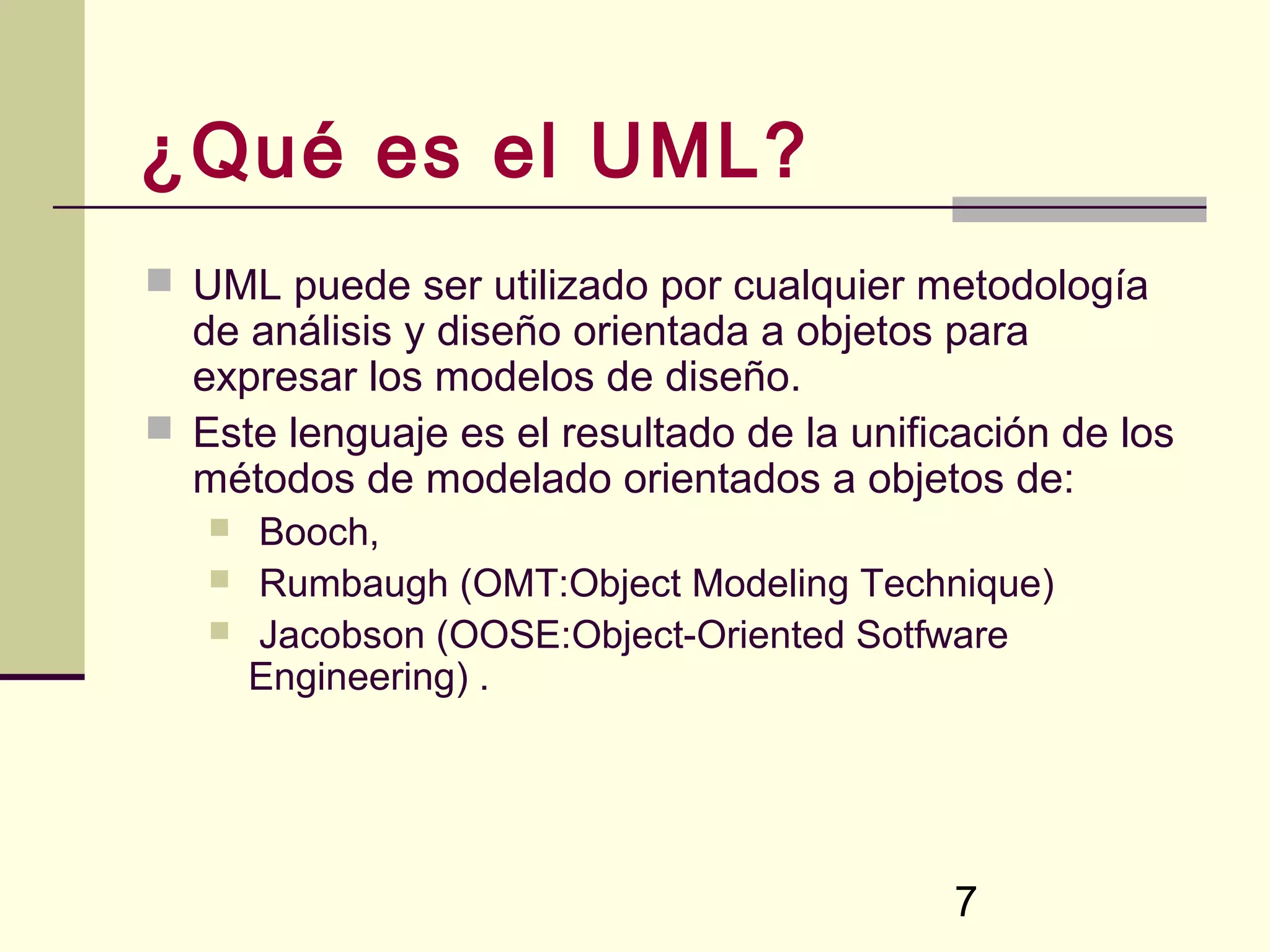 ¿Qué es el UML?
 UML puede ser utilizado por cualquier metodología
  de análisis y diseño orientada a objetos para
  expresar los modelos de diseño.
 Este lenguaje es el resultado de la unificación de los
  métodos de modelado orientados a objetos de:
      Booch,
      Rumbaugh (OMT:Object Modeling Technique)
      Jacobson (OOSE:Object-Oriented Sotfware
       Engineering) .




                                            7
 