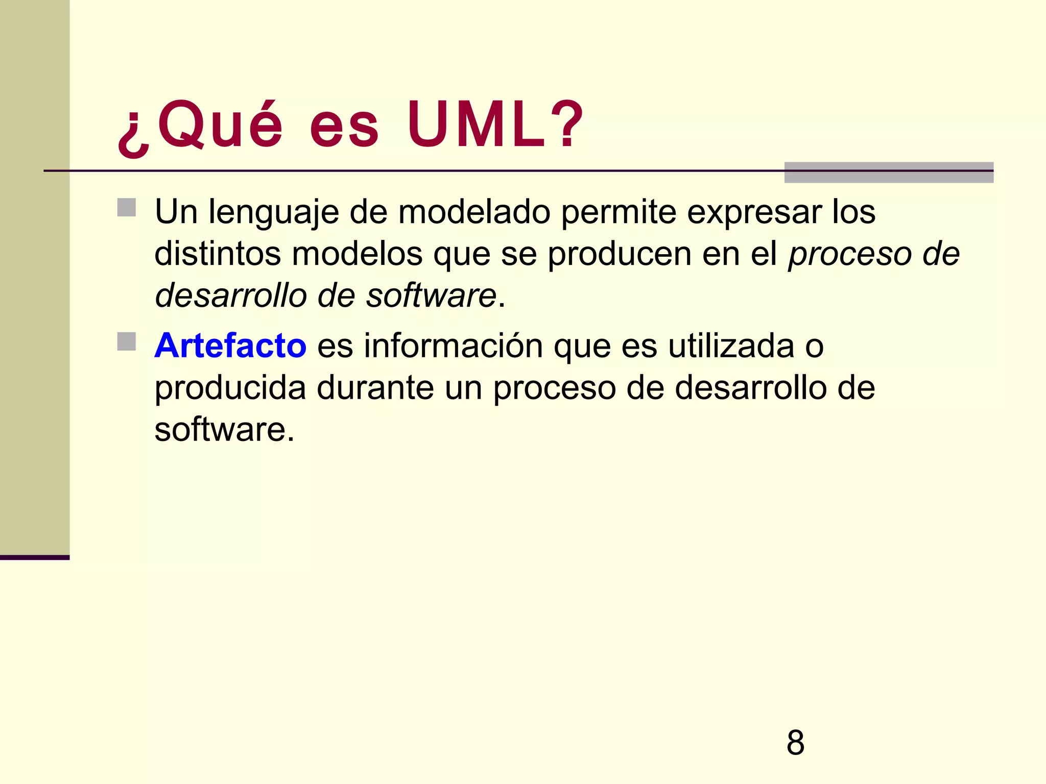 ¿Qué es UML?
 Un lenguaje de modelado permite expresar los
  distintos modelos que se producen en el proceso de
  desarrollo de software.
 Artefacto es información que es utilizada o
  producida durante un proceso de desarrollo de
  software.




                                         8
 