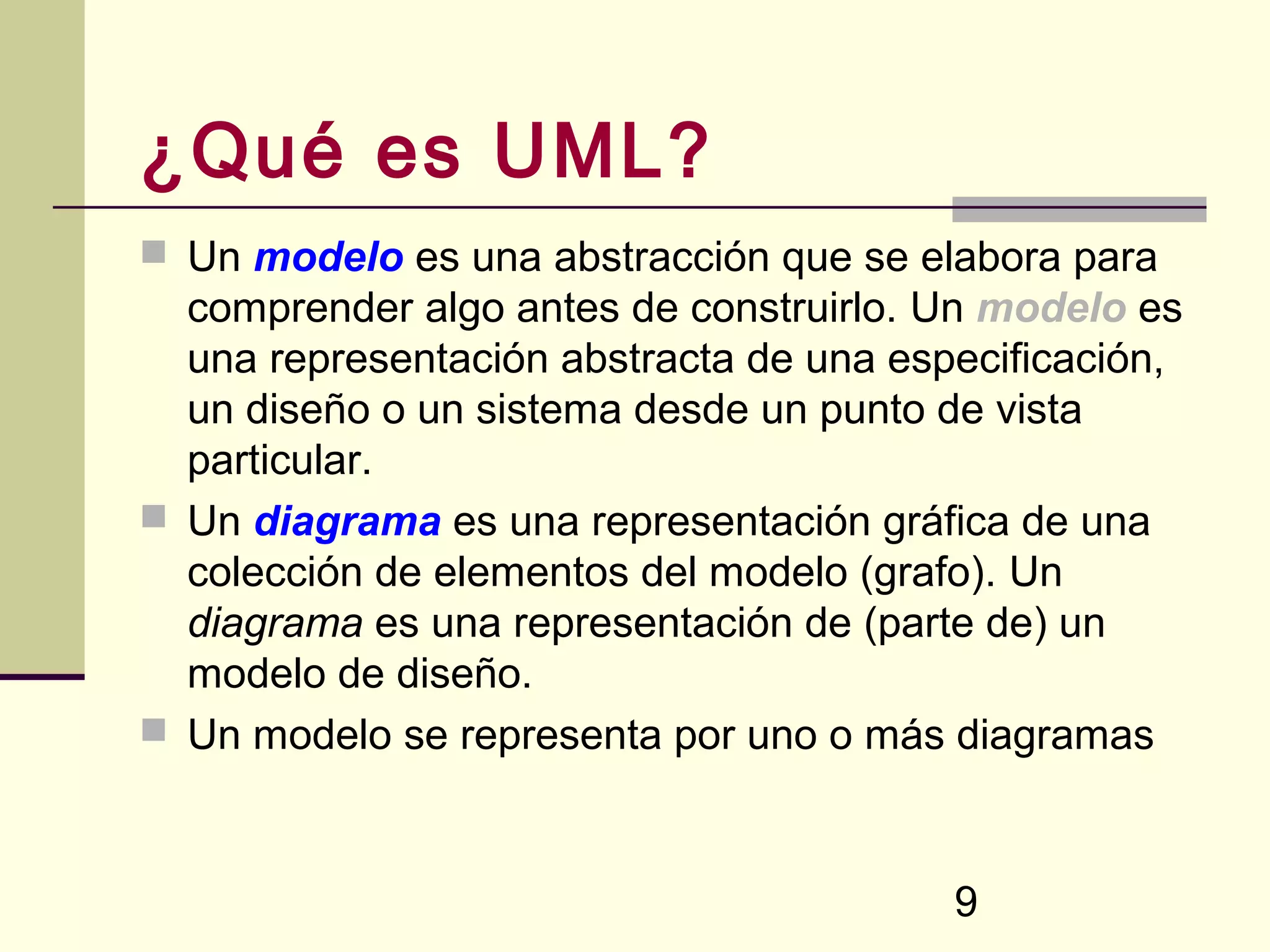 ¿Qué es UML?
 Un modelo es una abstracción que se elabora para
  comprender algo antes de construirlo. Un modelo es
  una representación abstracta de una especificación,
  un diseño o un sistema desde un punto de vista
  particular.
 Un diagrama es una representación gráfica de una
  colección de elementos del modelo (grafo). Un
  diagrama es una representación de (parte de) un
  modelo de diseño.
 Un modelo se representa por uno o más diagramas



                                         9
 