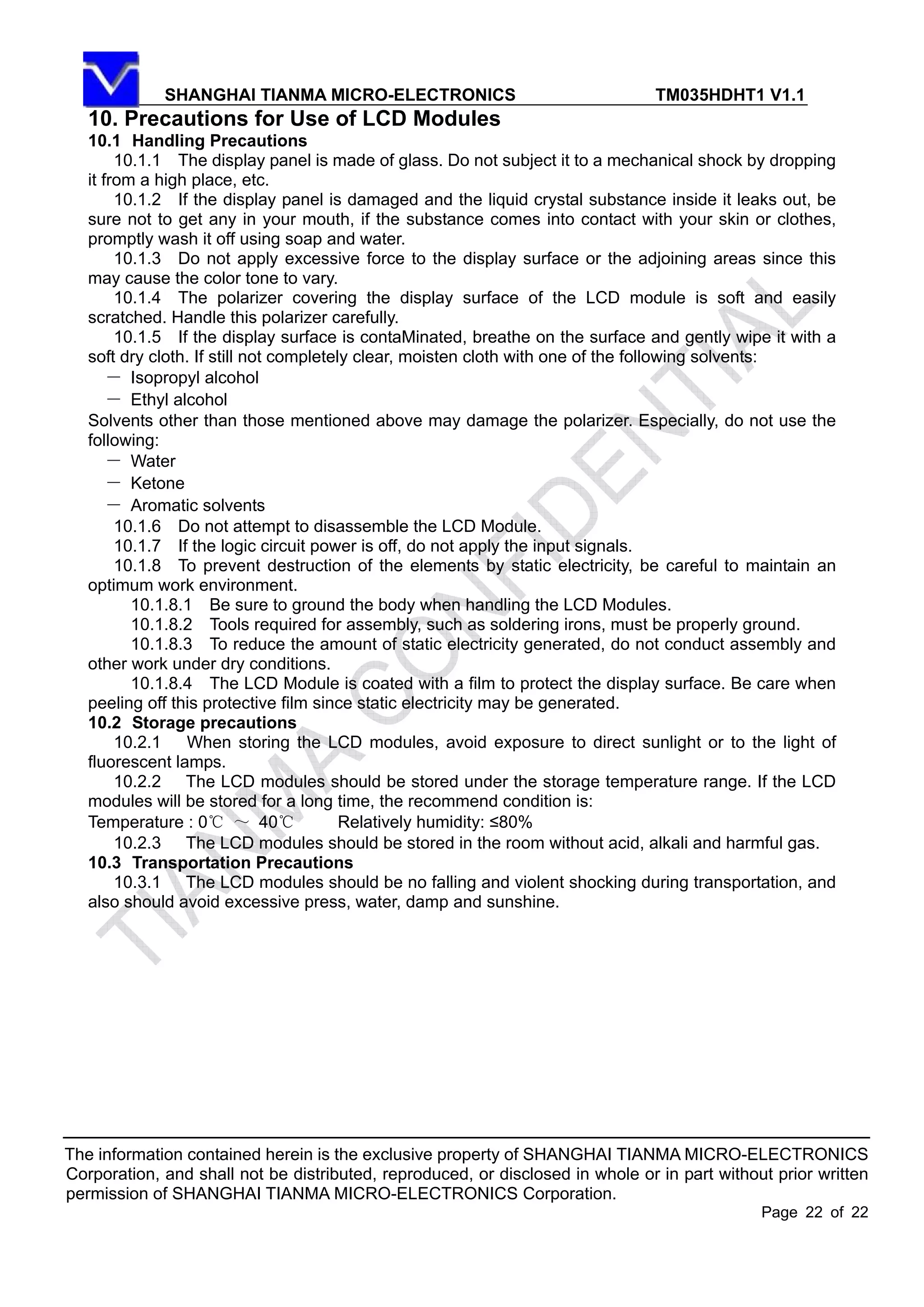 SHANGHAI TIANMA MICRO-ELECTRONICS TM035HDHT1 V1.1
The information contained herein is the exclusive property of SHANGHAI TIANMA MICRO-ELECTRONICS
Corporation, and shall not be distributed, reproduced, or disclosed in whole or in part without prior written
permission of SHANGHAI TIANMA MICRO-ELECTRONICS Corporation.
Page 22 of 22
10. Precautions for Use of LCD Modules
10.1 Handling Precautions
10.1.1 The display panel is made of glass. Do not subject it to a mechanical shock by dropping
it from a high place, etc.
10.1.2 If the display panel is damaged and the liquid crystal substance inside it leaks out, be
sure not to get any in your mouth, if the substance comes into contact with your skin or clothes,
promptly wash it off using soap and water.
10.1.3 Do not apply excessive force to the display surface or the adjoining areas since this
may cause the color tone to vary.
10.1.4 The polarizer covering the display surface of the LCD module is soft and easily
scratched. Handle this polarizer carefully.
10.1.5 If the display surface is contaMinated, breathe on the surface and gently wipe it with a
soft dry cloth. If still not completely clear, moisten cloth with one of the following solvents:
－ Isopropyl alcohol
－ Ethyl alcohol
Solvents other than those mentioned above may damage the polarizer. Especially, do not use the
following:
－ Water
－ Ketone
－ Aromatic solvents
10.1.6 Do not attempt to disassemble the LCD Module.
10.1.7 If the logic circuit power is off, do not apply the input signals.
10.1.8 To prevent destruction of the elements by static electricity, be careful to maintain an
optimum work environment.
10.1.8.1 Be sure to ground the body when handling the LCD Modules.
10.1.8.2 Tools required for assembly, such as soldering irons, must be properly ground.
10.1.8.3 To reduce the amount of static electricity generated, do not conduct assembly and
other work under dry conditions.
10.1.8.4 The LCD Module is coated with a film to protect the display surface. Be care when
peeling off this protective film since static electricity may be generated.
10.2 Storage precautions
10.2.1 When storing the LCD modules, avoid exposure to direct sunlight or to the light of
fluorescent lamps.
10.2.2 The LCD modules should be stored under the storage temperature range. If the LCD
modules will be stored for a long time, the recommend condition is:
Temperature : 0℃ ～ 40℃ Relatively humidity: ≤80%
10.2.3 The LCD modules should be stored in the room without acid, alkali and harmful gas.
10.3 Transportation Precautions
10.3.1 The LCD modules should be no falling and violent shocking during transportation, and
also should avoid excessive press, water, damp and sunshine.
 