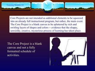 The Core Project is a blank canvas and not a fully formatted schedule of activities.  #10 Training Module #4 Core Projects are not intended as additional elements to be squeezed into an already full instructional program, but rather, the main event.  The Core Project is a blank canvas to be splattered by rich and swirling layers of shapes and colors -- evidence that the sloppy, unwieldy, creative, mysterious process of learning has taken place.  