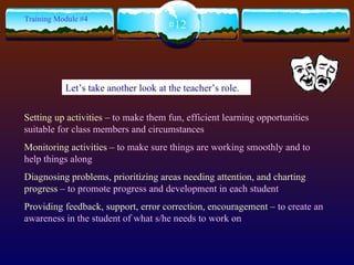 Setting up activities –  to make them fun, efficient learning opportunities suitable for class members and circumstances Monitoring activities –  to make sure things are working smoothly and to help things along Diagnosing problems, prioritizing areas needing attention, and charting progress –  to promote progress and development in each student Providing feedback, support, error correction, encouragement –  to create an awareness in the student of what s/he needs to work on #12 Training Module #4 Let’s take another look at the teacher’s role. 