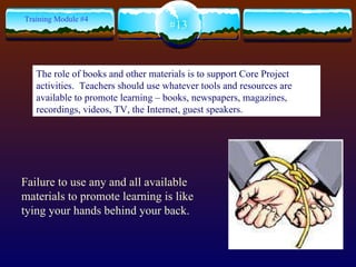 Failure to use any and all available materials to promote learning is like tying your hands behind your back. #13 Training Module #4 The role of books and other materials is to support Core Project activities.  Teachers should use whatever tools and resources are available to promote learning – books, newspapers, magazines, recordings, videos, TV, the Internet, guest speakers.  