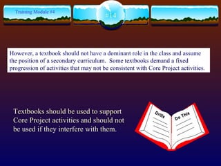 Textbooks should be used to support Core Project activities and should not be used if they interfere with them. #14 Training Module #4 However, a textbook should not have a dominant role in the class and assume the position of a secondary curriculum.  Some textbooks demand a fixed progression of activities that may not be consistent with Core Project activities. 