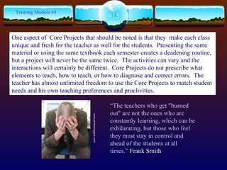 #15 Training Module #4 “ The teachers who get "burned out" are not the ones who are constantly learning, which can be exhilarating, but those who feel they must stay in control and ahead of the students at all times.”  Frank Smith  www.jamesshuggins.com/   One aspect of  Core Projects that should be noted is that they  make each class unique and fresh for the teacher as well for the students.  Presenting the same material or using the same textbook each semester creates a deadening routine, but a project will never be the same twice.  The activities can vary and the interactions will certainly be different.  Core Projects do not prescribe what elements to teach, how to teach, or how to diagnose and correct errors.  The teacher has almost unlimited freedom to use the Core Projects to match student needs and his own teaching preferences and proclivities.  