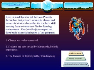 1. Classes are student-centered 2. Students are best served by humanistic, holistic approaches 3. The focus is on learning rather than teaching #17 Training Module #4 www.ai.mit.edu/ Keep in mind that it is not the Core Projects themselves that produce successful classes and successful students but rather the teacher’s skill in using them to create an effective learning environment.  The Core Projects support the three basic instructional tenets of our program: 