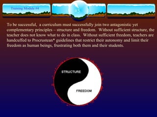 #5 Training Module #4 To be successful,  a curriculum must successfully join two antagonistic yet complementary principles – structure and freedom.  Without sufficient structure, the teacher does not know what to do in class.  Without sufficient freedom, teachers are handcuffed to Procrustean* guidelines that restrict their autonomy and limit their freedom as human beings, frustrating both them and their students. 