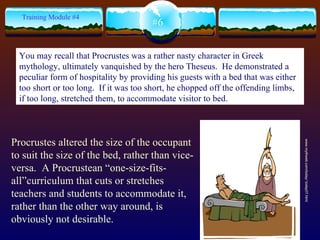 #6 Training Module #4 Procrustes altered the size of the occupant to suit the size of the bed, rather than vice-versa.  A Procrustean “one-size-fits-all”curriculum that cuts or stretches teachers and students to accommodate it, rather than the other way around, is obviously not desirable. www.mythweb.com/today/ today07.html You may recall that Procrustes was a rather nasty character in Greek mythology, ultimately vanquished by the hero Theseus.  He demonstrated a peculiar form of hospitality by providing his guests with a bed that was either too short or too long.  If it was too short, he chopped off the offending limbs, if too long, stretched them, to accommodate visitor to bed.  