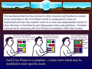Each  Core Project is a template -- a basic form which may be modified to meet specific needs.  #7 Training Module #4 The mechanism that has been devised to allow structure and freedom to coexist in our curriculum is the Core Project which is composed of a series of interrelated activities that students work on in class and independently outside of class. Structure is furnished by providing project ideas and guidelines.  Freedom is preserved by structuring the Core Projects as templates rather than recipes.   