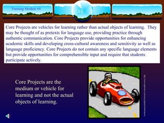 #8 Training Module #4 http://www.regalweb.co.uk/loony/gifpanel.html#objects Core Projects are the medium or vehicle for learning and not the actual objects of learning. Core Projects are vehicles for learning rather than actual objects of learning.  They may be thought of as pretexts for language use, providing practice through authentic communication. Core Projects provide opportunities for enhancing academic skills and developing cross-cultural awareness and sensitivity as well as language proficiency. Core Projects do not contain any specific language elements but provide opportunities for comprehensible input and require that students participate actively. 