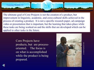 Core Projects have products, but  are process-oriented.  The focus is on what is accomplished while the product is being prepared. #9 Training Module #4 www.worldartfoundation.nl/  The ultimate goal of Core Projects is not the creation of a product, but improvement in linguistic, academic, and cross-cultural skills achieved in the process of creating a product.  It is not a specific research paper, ad campaign video or presentation that is important, but the learning that takes place while these tasks are being worked on and the skills that are developed which can be applied to other tasks in the future. 