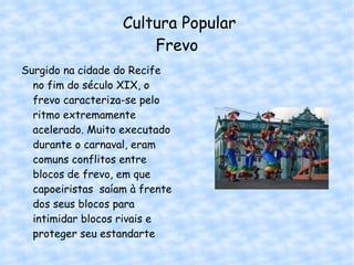 Cultura Popular Frevo Surgido na cidade do Recife no fim do século XIX, o frevo caracteriza-se pelo ritmo extremamente acelerado. Muito executado durante o carnaval, eram comuns conflitos entre blocos de frevo, em que capoeiristas  saíam à frente dos seus blocos para intimidar blocos rivais e proteger seu estandarte 