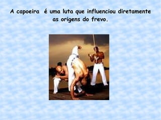 A capoeira  é uma luta que influenciou diretamente as origens do frevo. 