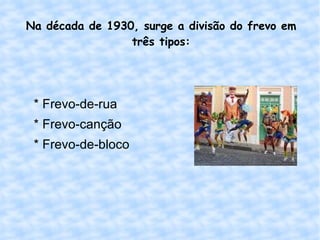 Na década de 1930, surge a divisão do frevo em três tipos: * Frevo-de-rua * Frevo-canção * Frevo-de-bloco 